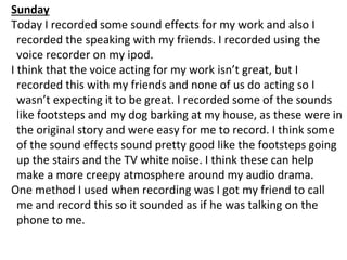 Sunday
Today I recorded some sound effects for my work and also I
recorded the speaking with my friends. I recorded using the
voice recorder on my ipod.
I think that the voice acting for my work isn’t great, but I
recorded this with my friends and none of us do acting so I
wasn’t expecting it to be great. I recorded some of the sounds
like footsteps and my dog barking at my house, as these were in
the original story and were easy for me to record. I think some
of the sound effects sound pretty good like the footsteps going
up the stairs and the TV white noise. I think these can help
make a more creepy atmosphere around my audio drama.
One method I used when recording was I got my friend to call
me and record this so it sounded as if he was talking on the
phone to me.
 