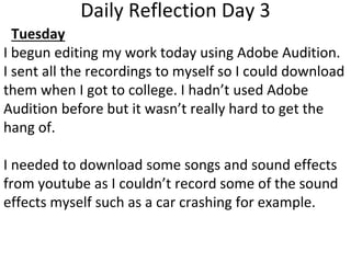 Daily Reflection Day 3
Tuesday
I begun editing my work today using Adobe Audition.
I sent all the recordings to myself so I could download
them when I got to college. I hadn’t used Adobe
Audition before but it wasn’t really hard to get the
hang of.
I needed to download some songs and sound effects
from youtube as I couldn’t record some of the sound
effects myself such as a car crashing for example.
 