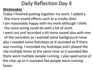Daily Reflection Day 4
Wednesday
Today I finished putting together my work. I added a
few more sound effects such as a creaky door.
I am reasonably happy with my work although I think
the voice acting could do with a bit of work.
I went out and recorded a bit more sound also with one
of the recorders as I wanted some background noise
also I needed some footsteps so it sounded as if there
was running. I recorded my footsteps and I played the
clip multiple times at the same time so it sounded like
there were multiple people running. I also sped some of
the clips up so it sounded like people were running
faster.
 