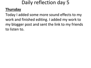 Daily reflection day 5
Thursday
Today I added some more sound effects to my
work and finished editing. I added my work to
my blogger post and sent the link to my friends
to listen to.
 