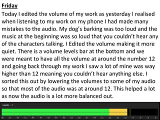 Friday
Today I edited the volume of my work as yesterday I realised
when listening to my work on my phone I had made many
mistakes to the audio. My dog’s barking was too loud and the
music at the beginning was so loud that you couldn’t hear any
of the characters talking. I Edited the volume making it more
quiet. There is a volume levels bar at the bottom and we
were meant to have all the volume at around the number 12
and going back through my work I saw a lot of mine was way
higher than 12 meaning you couldn’t hear anything else. I
sorted this out by lowering the volumes to some of my audio
so that most of the audio was at around 12. This helped a lot
as now the audio is a lot more balanced out.
 