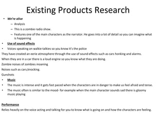 Existing Products Research
• We’re alive
– Analysis
– This is a zombie radio show.
– Features one of the main characters as the narrator. He goes into a lot of detail so you can imagine what
is happening
• Use of sound effects
• Voices speaking on walkie talkies so you know it’s the police
They have created an eerie atmosphere through the use of sound effects such as cars honking and alarms.
When they are in a car there is a loud engine so you know what they are doing.
Zombie noises of zombies moaning
Noises such as cars,knocking.
Gunshots
• Music
• The music is intense and it gets fast paced when the characters are in danger to make us feel afraid and tense.
• The music often is similar to the mood- for example when the main character sounds sad there is gloomy
music playing
Performance
Relies heavily on the voice acting and talking for you to know what is going on and how the characters are feeling.
 