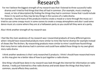 Research
For me I believe the biggest strength of my research was that I listened to three successful radio
dramas and I tried to find things that they all had in common. (For example, music creating a
mood, or lots of description) By finding the things they had in common I knew that I could include
these in my work as they may be key things in the success of a radio drama.
For example, I found many of the products tried to create a mood or a tone through the music so I
tried to use some creepy music in some scenes to create a creepy atmosphere and also I used some
dance music at a scene where they are at a halloween party so you could tell they were at a party.
Also I think another strength of my research was
I feel like the main weakness of my research was I researched products of many different genres
when I should have researched products more similar to mine like horror dramas for example instead
of shows like The Archers. By researching products more similar to mine I could have found things
that many horror radio dramas had in common and could have added these things to my own ghost
story radio drama.
I think another weakness is that I only researched 3 products. I think I should have researched more
as this may give me a better idea of how to put together a radio drama.
One thing I should have done in my research was look through the internet for information on radio
dramas. I really just listened to a few radio dramas and wrote down the things that they had in
common, sound effects they used etc.
 