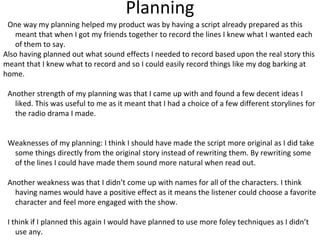 Planning
One way my planning helped my product was by having a script already prepared as this
meant that when I got my friends together to record the lines I knew what I wanted each
of them to say.
Also having planned out what sound effects I needed to record based upon the real story this
meant that I knew what to record and so I could easily record things like my dog barking at
home.
Another strength of my planning was that I came up with and found a few decent ideas I
liked. This was useful to me as it meant that I had a choice of a few different storylines for
the radio drama I made.
Weaknesses of my planning: I think I should have made the script more original as I did take
some things directly from the original story instead of rewriting them. By rewriting some
of the lines I could have made them sound more natural when read out.
Another weakness was that I didn’t come up with names for all of the characters. I think
having names would have a positive effect as it means the listener could choose a favorite
character and feel more engaged with the show.
I think if I planned this again I would have planned to use more foley techniques as I didn’t
use any.
 