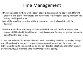 Time Management
I think I managed my time well. I spent about 1 day researching about the different
products and about foley artists, and Tuesday to Friday I spent editing my work and
writing in this pro-forma.
I got all the speaking recorded at the weekend so I had it all ready to edit for
Tuesday.
I had the audio done and ready on time but I think that this pro-forma could have
improved if I had additional time as I think I was more focused on getting the audio
done than this pro forma.
If I had more time to do my work I would have created my own idea instead of using a
story I found on the internet. I began to come up with some ideas for a story but I
didn’t want to waste too much time on this so I decided adapting a story that already
existed would give me more time with things such as editing.
 