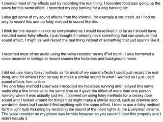 I created most of my effects just by recording the real thing. I recorded footsteps going up the
stairs for this same effect, I recorded my dog barking for a dog barking etc.
I also got some of my sound effects from the internet, for example a car crash, as I had no
way to record this and no foley method to sound like this.
I think for this reason it is not as complicated as I would have liked it to be as I should have
included some foley effects. I just thought if I already have something that can produce that
sound effect, I might as well record the real thing instead of something that just sounds like it.
I recorded most of my audio using the voice recorder on my iPod touch. I also borrowed a
voice recorder in college to record sounds like footsteps and background noise.
I did not use many foley methods as for most of my sound effects I could just record the real
thing, and for others I had no way to make a similar sound to what I wanted so I just used
sound effects from online.
The one foley method I used was I recorded my footsteps running and I played this same
audio clip a few times all at the same time so it gave the effect of more than one person
running when it was actually just me. I planned on using foley methods for a creaky door
sound and I looked around for things that might make a similar sound, such as drawers and
wardrobe doors but I couldn’t find anything with the same effect. I tried to use a foley method
for the light bulb flickering by recording the sound of the neon lights at the Everyman cinema.
The voice recorder on my phone was terrible however so you couldn’t hear this properly and I
didn’t include it.
 