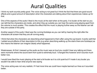 Aural Qualities
I think my work sounds pretty good. The voice acting is not great but I think the fact that there are good sound
effects and a good amount of description when the characters are talking about their experiences makes up for
that.
One of the aspects of the audio I liked is the music at the start when at the party. It is louder at the start so you
can tell that the characters are inside, and when they go outside you can hear the same song playing apart from
the volume is much quieter. This creates the effect that the music is playing further away so the listener can tell
they are outside of the party.
Another aspect of the audio I liked was the running footsteps as you can tell by hearing this right after the
characters all scream that they are all running away.
I think that when the characters are describing what happened to them after using the ouji board, it works well that
I added sound effects of their description to this (e.g when describing walking up the stairs there are footsteps) as
this means the listener can imagine clearly what happened.
Weaknesses: At first I messed up the audio as the music was so loud you couldn’t hear any talking and there
were moments where the sound went from quiet to extremely loud. I changed this however and it sounds much
better now.
I would have liked the music playing at the start a bit louder as it is a bit quiet but if I made it any louder you
wouldn’t be able to hear what anyone was saying
The voice acting was not very realistic. If I had more time we could have maybe learned our lines so it sounded
better.
 