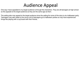 Audience Appeal
One way I have appealed to my target audience is through the characters. They are all teenagers at high school
so this appeals to the target audience as they are the same age as them.
The setting also may appeal to the target audience since the setting for some of the story is at a halloween party.
Teenagers may also relate to this since a lot of teenagers go to halloween parties so may have experienced
things like playing with a ouji board with their friends.
 