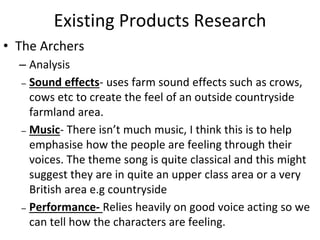 Existing Products Research
• The Archers
– Analysis
– Sound effects- uses farm sound effects such as crows,
cows etc to create the feel of an outside countryside
farmland area.
– Music- There isn’t much music, I think this is to help
emphasise how the people are feeling through their
voices. The theme song is quite classical and this might
suggest they are in quite an upper class area or a very
British area e.g countryside
– Performance- Relies heavily on good voice acting so we
can tell how the characters are feeling.
 