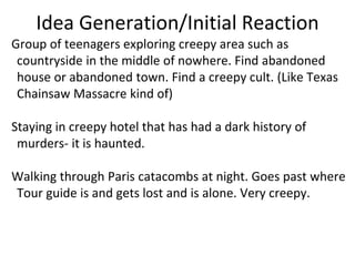 Idea Generation/Initial Reaction
Group of teenagers exploring creepy area such as
countryside in the middle of nowhere. Find abandoned
house or abandoned town. Find a creepy cult. (Like Texas
Chainsaw Massacre kind of)
Staying in creepy hotel that has had a dark history of
murders- it is haunted.
Walking through Paris catacombs at night. Goes past where
Tour guide is and gets lost and is alone. Very creepy.
 