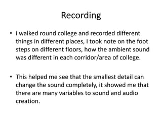 Recording
• i walked round college and recorded different
things in different places, I took note on the foot
steps on different floors, how the ambient sound
was different in each corridor/area of college.
• This helped me see that the smallest detail can
change the sound completely, it showed me that
there are many variables to sound and audio
creation.
 