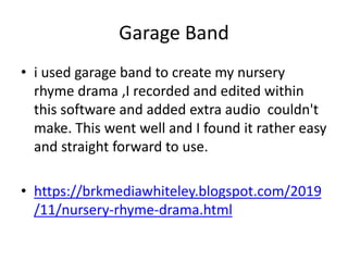 Garage Band
• i used garage band to create my nursery
rhyme drama ,I recorded and edited within
this software and added extra audio couldn't
make. This went well and I found it rather easy
and straight forward to use.
• https://brkmediawhiteley.blogspot.com/2019
/11/nursery-rhyme-drama.html
 
