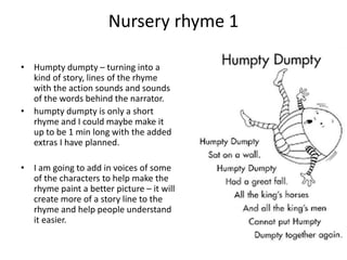 Nursery rhyme 1
• Humpty dumpty – turning into a
kind of story, lines of the rhyme
with the action sounds and sounds
of the words behind the narrator.
• humpty dumpty is only a short
rhyme and I could maybe make it
up to be 1 min long with the added
extras I have planned.
• I am going to add in voices of some
of the characters to help make the
rhyme paint a better picture – it will
create more of a story line to the
rhyme and help people understand
it easier.
 