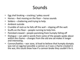 Sounds
• Egg shell braking – cracking / yokey sound
• Horses – feet moving on the floor – horse sounds
• Solders – chattering and trying to help.
• Ambient outside
• Crumble of rock as he falls off the wall – slipping off the wall.
• Scuffs on the floor – people running to help him.
• Panicked crowed – people panicking from humpty falling off
• Dialogue – can add in words from some of the people spoke about
within the rhyme – changes from the old one ad makes it longer
and interesting .
• Cannon/battles – war zone, id lead to believe that humpty dumpty
was not an egg but possible a cannon as it was a rhyme created in
the war, this could show how if a cannon broke they couldn't fix it.
 