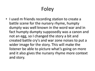 Foley
• I used m friends recording station to create a
battle scene for the nursery rhyme, humpty
dumpty was well known in the word war and in
fact humpty dumpty supposedly was a canon and
not an egg, so I changed the story a bit and
created battle cry's and war zone noises to put a
wider image for the story. This will make the
listener be able to picture what’s going on more
and it also gives the nursery rhyme more context
and story.
 