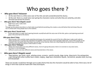 Who goes there ?
• Who goes there? Voiceover
– At the start there is a little voice over of the title and who wrote/directed the drama.
– At the end there is a small voice over giving the characters names and who they are acted by, and who
directed and wrote the drama.
• Who goes there? Non-diegetic sound
– Slight fuzzy noise / radio static
– Deep noise / horn
Through out the whole story there is a faint static sound behind everything, this creates a very old fashion feel and shows they are
not in contact with many people due to the isolation.
• Who goes there? Sound track
– At the start there is a super short opening dramatic sound/track with the voice over of the title, quite a cool opening sound and
gives it the aerie feel to the drama.
Who goes there? Foley
– Most sounds in this could be made using foley techniques, for example the sound of the the coffee been made could really be
water poured into a cup then two clubs been hit together. There are many more examples within this, most of the sounds can be
created in the real word rather then been sourced up on the internet, there are a few things like the wind noises and the deep
horn kind of sounds that may be a little harder to make.
• Who goes there? Dialogue
– Within this drama there are many different voices, more of a group discussion, there is no narrator or any voice overs,
but there is a lot of dialogue.
– Different accents and clear different voices and characteristics in the voices.
• Who goes there? Diegetic sound
– dogs barking , gun shots wind , whaling noises ,screams , painful sounds, dogs crying , blow torch, fire extinguisher
,cups hitting each other (coffee been made), singing , dogs been shot/aliens liquids , car/vehicle ,wooden door, burning
animals/people
These are sounds I could hear through out to audio drama that also the characters would be able to hear, there was a lot of
things in here that could be made with Foley techniques.
 