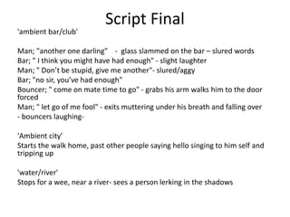 Script Final
'ambient bar/club'
Man; "another one darling" - glass slammed on the bar – slured words
Bar; " I think you might have had enough" - slight laughter
Man; " Don’t be stupid, give me another"- slured/aggy
Bar; "no sir, you’ve had enough"
Bouncer; " come on mate time to go" - grabs his arm walks him to the door
forced
Man; " let go of me fool" - exits muttering under his breath and falling over
- bouncers laughing-
'Ambient city'
Starts the walk home, past other people saying hello singing to him self and
tripping up
'water/river'
Stops for a wee, near a river- sees a person lerking in the shadows
 