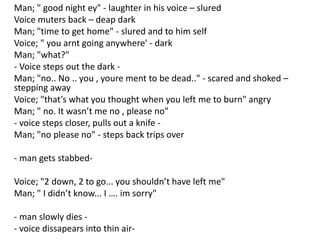 Man; " good night ey" - laughter in his voice – slured
Voice muters back – deap dark
Man; "time to get home" - slured and to him self
Voice; " you arnt going anywhere' - dark
Man; "what?"
- Voice steps out the dark -
Man; "no.. No .. you , youre ment to be dead.." - scared and shoked –
stepping away
Voice; "that’s what you thought when you left me to burn" angry
Man; " no. It wasn’t me no , please no"
- voice steps closer, pulls out a knife -
Man; "no please no" - steps back trips over
- man gets stabbed-
Voice; "2 down, 2 to go... you shouldn’t have left me"
Man; " I didn’t know... I …. im sorry"
- man slowly dies -
- voice dissapears into thin air-
 