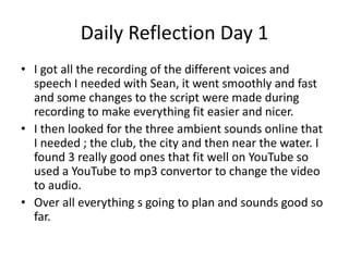 Daily Reflection Day 1
• I got all the recording of the different voices and
speech I needed with Sean, it went smoothly and fast
and some changes to the script were made during
recording to make everything fit easier and nicer.
• I then looked for the three ambient sounds online that
I needed ; the club, the city and then near the water. I
found 3 really good ones that fit well on YouTube so
used a YouTube to mp3 convertor to change the video
to audio.
• Over all everything s going to plan and sounds good so
far.
 