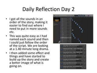 Daily Reflection Day 2
• I got all the sounds in an
order of the story, making it
easier to find out where I
need to put in more sounds
etc.
• This was quite easy as I had
named each sound and then
I could just follow the order
of the script. We are looking
at a 1.40 minute long drama.
• I then added some effect and
things and have started to
build up the story and create
a better image of what is
going on.
 