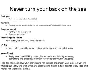 Never turn your back on the sea
Dialogue
– There is not any in this short script.
Narrative
– One long narrator woman's voice, old and mean – quite evil/hard sounding, quite snarky
Diegetic sound
– Fighting in the back ground
– Tavern crowd noises
non diegetic sound
As the story's been told, little sea noises
soundtrack
– Fast / slow paced Viking music , lots of hums and horn type noises,
something like a video game main screen before your in the game.
Foley
– You could create the crown noises by filming in a busy public place
I like the voice and how what she’s saying has the bad and snarky vibe to it, the way the
Music plays softly and then when she stops talking it kicks in hard sounds really good and
Makes her seem like a badass.
 