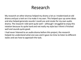 Research
My research on other dramas helped my drama a lot as I modernized an old
drama and put a twit on it to make it my own. This helped spur up some ideas
and also helped generate sounds I could use and create for my own audio
drama. The research I did went quite well – although I struggled to enjoy this
rotation because its quite hard and not really my style but I think it finished
well and sounds quite good.
I had never listened to an audio drama before this project, the research
helped me understand what one was and it gave me time to listen to different
styles and see how to approach the task.
 