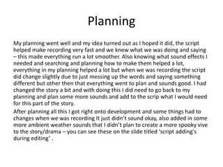 Planning
My planning went well and my idea turned out as I hoped it did, the script
helped make recording very fast and we knew what we was doing and saying
– this made everything run a lot smoother. Also knowing what sound effects I
needed and searching and planning how to make them helped a lot,
everything in my planning helped a lot but when we was recording the script
did change slightly due to just messing up the words and saying something
different but other then that everything went to plan and sounds good. I had
changed the story a bit and with doing this I did need to go back to my
planning and plan some more sounds and add to the scrip what I would need
for this part of the story.
After planning all this I got right onto development and some things had to
changes when we was recording It just didn’t sound okay, also added in some
more ambient weather sounds that I didn’t plan to create a more spooky vive
to the story/drama – you can see these on the slide titled ‘script adding's
during editing’ .
 