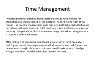 Time Management
I managed to finish planning and research on time to have 3 weeks for
production and then recorded all the dialogue I needed in one night at my
friends – so my time management went real well and I had nearly 3 full weeks
to edit and add more sounds in. I did need to record a small amount more as
the story changed a little bit and some new things needed recording to make
it more real and sound better.
After editing it all I realised a small tapping noise within most my audio, I
hadn't gave my self time to go re recorded all my audio and hadn’t given my
time or even thought about what mistakes I could make or what could go
wrong – next time I will defiantly allow time for mistakes.
 