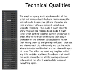 Technical Qualities
The way I set up my audio was I recorded all the
script but because I only had one person doing the
voices I made it easier, we did one character at a
time and every different scripted speech on a
separate recording – this made it much easier to
know what we had recorded and made it much
faster when putting together as most things was in
order. This worked well and helped Sean stay in
character for the different voicesaccents rather
then mixing them up and getting confused. I then sat
and viewed each clip individually and cut the audio
where it started and finished and just cleaned it up a
bit more. This abled me to cut any laughter or find
any little mistakes and I only found one – within all
the audio e took there's a little tapping noise and I
only realized this after it was too late to record
everything again.
 