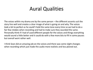 Aural Qualities
The voices within my drama are by the same person – the different accents suit the
story line well and creates a clear image of what is going on and why. The voices
took a bit to perfect as he could’t hold the same tone every time so we had to do a
fair few retakes when recording and had to make sure they sounded the same.
Personally think if I had of used different people for the voices and things everything
would sound a little better and it could do with a few more bits to fill in some pauses
but overall went rather well.
I think Sean did an amazing job on the voices and there was some slight changes
when recording which just made the audio more realistic and less planed out.
 