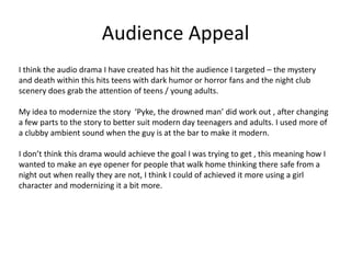 Audience Appeal
I think the audio drama I have created has hit the audience I targeted – the mystery
and death within this hits teens with dark humor or horror fans and the night club
scenery does grab the attention of teens / young adults.
My idea to modernize the story ‘Pyke, the drowned man’ did work out , after changing
a few parts to the story to better suit modern day teenagers and adults. I used more of
a clubby ambient sound when the guy is at the bar to make it modern.
I don’t think this drama would achieve the goal I was trying to get , this meaning how I
wanted to make an eye opener for people that walk home thinking there safe from a
night out when really they are not, I think I could of achieved it more using a girl
character and modernizing it a bit more.
 