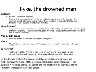 Pyke, the drowned man
Dialogue
– 3 voices , 2 men and a women
– The man is drunken so his voice is slurred and quite slow and sounds confused – the
women is a bartender quite an angry voice from him been so drunk ten the last man is
deep and rouged but also sounds like a monster.
diegetic sound
– Flies, water, busy crowd in tavern, door, footsteps, birds, cutting noises/sword, sword dragging
on the floor, fighting , splashes, screams, been drowned – all sounds that characters would be
able to hear in the drama.
Non diegetic sound
– Music at the end of the drama- old styled Viking music
Foley
– A lot of noises could be created with Foley techniques – metal on concrete and things
like that.
In this drama I like how the accents and style overall is old/a different era
And I like how the noises of the environment changes as he walks away – the
surprise in his voice shows he’s scared and the emotion in all the voices shows
different characteristics in each person.
soundtrack
– Fast / slow paced Viking music , lots of hums and horn type noises,
something like a video game main screen before your in the game.
 