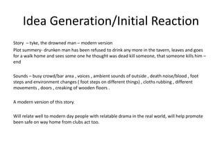 Idea Generation/Initial Reaction
Story – tyke, the drowned man – modern version
Plot summery- drunken man has been refused to drink any more in the tavern, leaves and goes
for a walk home and sees some one he thought was dead kill someone, that someone kills him –
end
Sounds – busy crowd/bar area , voices , ambient sounds of outside , death noise/blood , foot
steps and environment changes ( foot steps on different things) , cloths rubbing , different
movements , doors , creaking of wooden floors .
A modern version of this story.
Will relate well to modern day people with relatable drama in the real world, will help promote
been safe on way home from clubs act too.
 