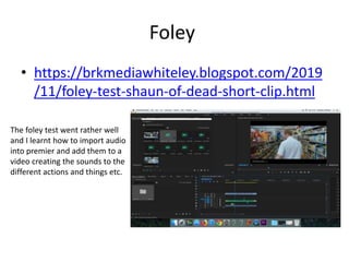Foley
• https://brkmediawhiteley.blogspot.com/2019
/11/foley-test-shaun-of-dead-short-clip.html
The foley test went rather well
and I learnt how to import audio
into premier and add them to a
video creating the sounds to the
different actions and things etc.
 