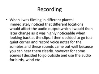 Recording
• When I was filming in different places I
immediately noticed that different locations
would affect the audio output which I would then
later change as it was highly noticeable when
looking back at the clips. I then decided to go to a
quiet corner and record voice notes for the
zombies and these sounds came out well because
you can hear them clearly, however for some
scenes I decided to go outside and use the audio
for birds, wind etc
 