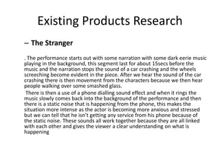 Existing Products Research
– The Stranger
. The performance starts out with some narration with some dark eerie music
playing in the background, this segment last for about 15secs before the
music and the narration stops the sound of a car crashing and the wheels
screeching become evident in the piece. After we hear the sound of the car
crashing there is then movement from the characters because we then hear
people walking over some smashed glass.
There is then a use of a phone dialling sound effect and when it rings the
music slowly comes back into the background of the performance and then
there is a static noise that is happening from the phone, this makes the
situation more intense as the actor is becoming more anxious and stressed
but we can tell that he isn’t getting any service from his phone because of
the static noise. These sounds all work together because they are all linked
with each other and gives the viewer a clear understanding on what is
happening
 
