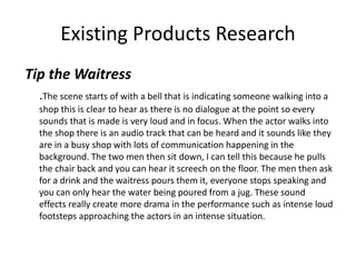 Existing Products Research
Tip the Waitress
.The scene starts of with a bell that is indicating someone walking into a
shop this is clear to hear as there is no dialogue at the point so every
sounds that is made is very loud and in focus. When the actor walks into
the shop there is an audio track that can be heard and it sounds like they
are in a busy shop with lots of communication happening in the
background. The two men then sit down, I can tell this because he pulls
the chair back and you can hear it screech on the floor. The men then ask
for a drink and the waitress pours them it, everyone stops speaking and
you can only hear the water being poured from a jug. These sound
effects really create more drama in the performance such as intense loud
footsteps approaching the actors in an intense situation.
 