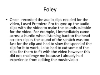 Foley
• Once I recorded the audio clips needed for the
video, I used Premiere Pro to sync up the audio
clips with the video to make the sounds suitable
for the video. For example, I immediately came
across a hurdle when listening back to the head
scratch clip as the sound of the scratch was too
fast for the clip and had to slow the speed of the
clip for it to work. I also had to cut some of the
clips for them to fit with the video however this
did not challenge me because I already had
experience from editing the music video
 