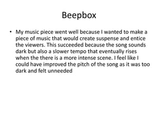 Beepbox
• My music piece went well because I wanted to make a
piece of music that would create suspense and entice
the viewers. This succeeded because the song sounds
dark but also a slower tempo that eventually rises
when the there is a more intense scene. I feel like I
could have improved the pitch of the song as it was too
dark and felt unneeded
 