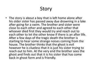 Story
• The story is about a boy that is left home alone after
his older sister has passed away due drowning in a lake
after going for a swim. The brother and sister were
close to each other and agreed to each other that
whoever died first they would try and reach out to
each other to let the other know if there is an after life.
After a few days of the tragic death the brother is
starting to hear some strange noises coming from the
house. The brother thinks that the ghost is evil
however he is clueless that it is just his sister trying to
reach out to him. At the very end the brother sees the
ghost and finds out that it is his sister that has come
back in ghost form and is friendly.
 