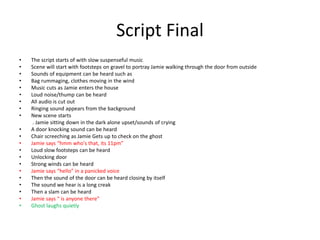 Script Final
• The script starts of with slow suspenseful music
• Scene will start with footsteps on gravel to portray Jamie walking through the door from outside
• Sounds of equipment can be heard such as
• Bag rummaging, clothes moving in the wind
• Music cuts as Jamie enters the house
• Loud noise/thump can be heard
• All audio is cut out
• Ringing sound appears from the background
• New scene starts
. Jamie sitting down in the dark alone upset/sounds of crying
• A door knocking sound can be heard
• Chair screeching as Jamie Gets up to check on the ghost
• Jamie says “hmm who's that, its 11pm”
• Loud slow footsteps can be heard
• Unlocking door
• Strong winds can be heard
• Jamie says “hello” in a panicked voice
• Then the sound of the door can be heard closing by itself
• The sound we hear is a long creak
• Then a slam can be heard
• Jamie says “ is anyone there”
• Ghost laughs quietly
 