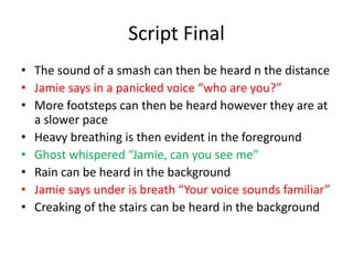 Script Final
• The sound of a smash can then be heard n the distance
• Jamie says in a panicked voice “who are you?”
• More footsteps can then be heard however they are at
a slower pace
• Heavy breathing is then evident in the foreground
• Ghost whispered “Jamie, can you see me”
• Rain can be heard in the background
• Jamie says under is breath “Your voice sounds familiar”
• Creaking of the stairs can be heard in the background
 