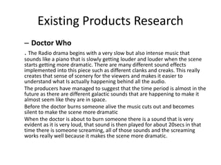 Existing Products Research
– Doctor Who
. The Radio drama begins with a very slow but also intense music that
sounds like a piano that is slowly getting louder and louder when the scene
starts getting more dramatic. There are many different sound effects
implemented into this piece such as different clanks and creaks. This really
creates that sense of scenery for the viewers and makes it easier to
understand what Is actually happening behind all the audio.
The producers have managed to suggest that the time period is almost in the
future as there are different galactic sounds that are happening to make it
almost seem like they are in space.
Before the doctor burns someone alive the music cuts out and becomes
silent to make the scene more dramatic
When the doctor is about to burn someone there is a sound that is very
evident as it is very loud, that sound is then played for about 20secs in that
time there is someone screaming, all of those sounds and the screaming
works really well because it makes the scene more dramatic.
 