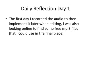 Daily Reflection Day 1
• The first day I recorded the audio to then
implement it later when editing, I was also
looking online to find some free mp.3 files
that I could use in the final piece.
 