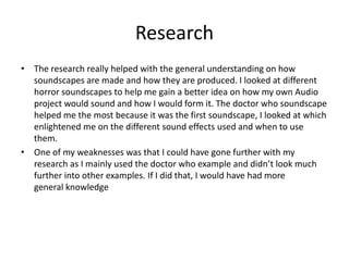 Research
• The research really helped with the general understanding on how
soundscapes are made and how they are produced. I looked at different
horror soundscapes to help me gain a better idea on how my own Audio
project would sound and how I would form it. The doctor who soundscape
helped me the most because it was the first soundscape, I looked at which
enlightened me on the different sound effects used and when to use
them.
• One of my weaknesses was that I could have gone further with my
research as I mainly used the doctor who example and didn’t look much
further into other examples. If I did that, I would have had more
general knowledge
 