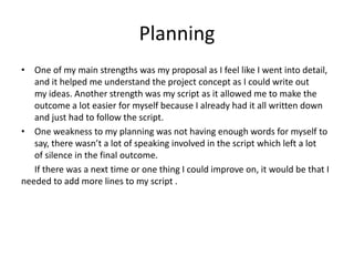 Planning
• One of my main strengths was my proposal as I feel like I went into detail,
and it helped me understand the project concept as I could write out
my ideas. Another strength was my script as it allowed me to make the
outcome a lot easier for myself because I already had it all written down
and just had to follow the script.
• One weakness to my planning was not having enough words for myself to
say, there wasn’t a lot of speaking involved in the script which left a lot
of silence in the final outcome.
If there was a next time or one thing I could improve on, it would be that I
needed to add more lines to my script .
 