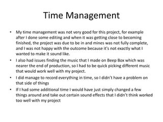 Time Management
• My time management was not very good for this project, for example
after I done some editing and when it was getting close to becoming
finished, the project was due to be in and mines was not fully complete,
and I was not happy with the outcome because it's not exactly what I
wanted to make it sound like.
• I also had issues finding the music that I made on Beep Box which was
nearer the end of production, so I had to be quick picking different music
that would work well with my project.
• I did manage to record everything in time, so I didn’t have a problem on
that side of things
• If I had some additional time I would have just simply changed a few
things around and take out certain sound effects that I didn’t think worked
too well with my project
 