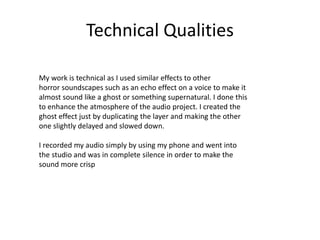 Technical Qualities
My work is technical as I used similar effects to other
horror soundscapes such as an echo effect on a voice to make it
almost sound like a ghost or something supernatural. I done this
to enhance the atmosphere of the audio project. I created the
ghost effect just by duplicating the layer and making the other
one slightly delayed and slowed down.
I recorded my audio simply by using my phone and went into
the studio and was in complete silence in order to make the
sound more crisp
 