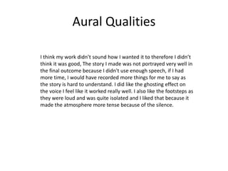 Aural Qualities
I think my work didn’t sound how I wanted it to therefore I didn’t
think it was good, The story I made was not portrayed very well in
the final outcome because I didn't use enough speech, if I had
more time, I would have recorded more things for me to say as
the story is hard to understand. I did like the ghosting effect on
the voice I feel like it worked really well. I also like the footsteps as
they were loud and was quite isolated and I liked that because it
made the atmosphere more tense because of the silence.
 