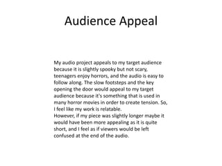 Audience Appeal
My audio project appeals to my target audience
because it is slightly spooky but not scary,
teenagers enjoy horrors, and the audio is easy to
follow along. The slow footsteps and the key
opening the door would appeal to my target
audience because it's something that is used in
many horror movies in order to create tension. So,
I feel like my work is relatable.
However, if my piece was slightly longer maybe it
would have been more appealing as it is quite
short, and I feel as if viewers would be left
confused at the end of the audio.
 